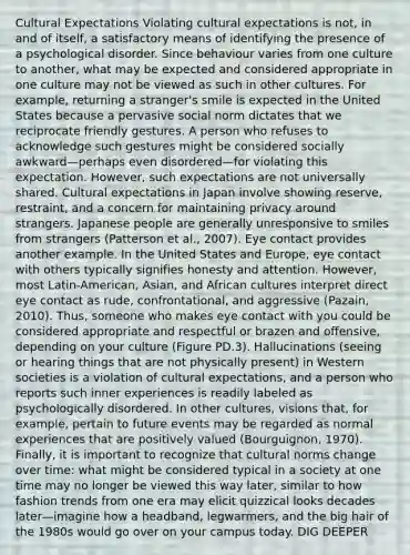 Cultural Expectations Violating cultural expectations is not, in and of itself, a satisfactory means of identifying the presence of a psychological disorder. Since behaviour varies from one culture to another, what may be expected and considered appropriate in one culture may not be viewed as such in other cultures. For example, returning a stranger's smile is expected in the United States because a pervasive social norm dictates that we reciprocate friendly gestures. A person who refuses to acknowledge such gestures might be considered socially awkward—perhaps even disordered—for violating this expectation. However, such expectations are not universally shared. Cultural expectations in Japan involve showing reserve, restraint, and a concern for maintaining privacy around strangers. Japanese people are generally unresponsive to smiles from strangers (Patterson et al., 2007). Eye contact provides another example. In the United States and Europe, eye contact with others typically signifies honesty and attention. However, most Latin-American, Asian, and African cultures interpret direct eye contact as rude, confrontational, and aggressive (Pazain, 2010). Thus, someone who makes eye contact with you could be considered appropriate and respectful or brazen and offensive, depending on your culture (Figure PD.3). Hallucinations (seeing or hearing things that are not physically present) in Western societies is a violation of cultural expectations, and a person who reports such inner experiences is readily labeled as psychologically disordered. In other cultures, visions that, for example, pertain to future events may be regarded as normal experiences that are positively valued (Bourguignon, 1970). Finally, it is important to recognize that <a href='https://www.questionai.com/knowledge/kVsGtSh49d-cultural-norms' class='anchor-knowledge'>cultural norms</a> change over time: what might be considered typical in a society at one time may no longer be viewed this way later, similar to how fashion trends from one era may elicit quizzical looks decades later—imagine how a headband, legwarmers, and the big hair of the 1980s would go over on your campus today. DIG DEEPER