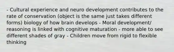 - Cultural experience and neuro development contributes to the rate of conservation (object is the same just takes different forms) biology of how brain develops - Moral development/ reasoning is linked with cognitive maturation - more able to see different shades of gray - Children move from rigid to flexible thinking