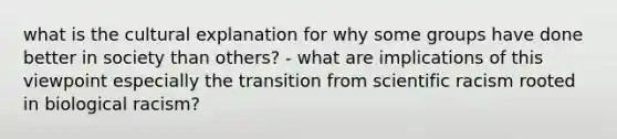 what is the cultural explanation for why some groups have done better in society than others? - what are implications of this viewpoint especially the transition from scientific racism rooted in biological racism?