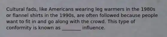 Cultural fads, like Americans wearing leg warmers in the 1980s or flannel shirts in the 1990s, are often followed because people want to fit in and go along with the crowd. This type of conformity is known as ________ influence.