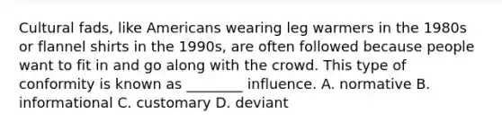 Cultural fads, like Americans wearing leg warmers in the 1980s or flannel shirts in the 1990s, are often followed because people want to fit in and go along with the crowd. This type of conformity is known as ________ influence. A. normative B. informational C. customary D. deviant