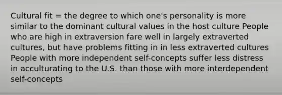 Cultural fit = the degree to which one's personality is more similar to the dominant cultural values in the host culture People who are high in extraversion fare well in largely extraverted cultures, but have problems fitting in in less extraverted cultures People with more independent self-concepts suffer less distress in acculturating to the U.S. than those with more interdependent self-concepts