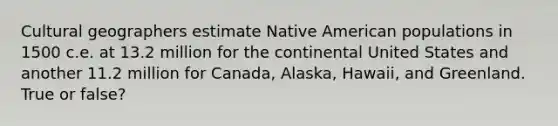 Cultural geographers estimate Native American populations in 1500 c.e. at 13.2 million for the continental United States and another 11.2 million for Canada, Alaska, Hawaii, and Greenland. True or false?