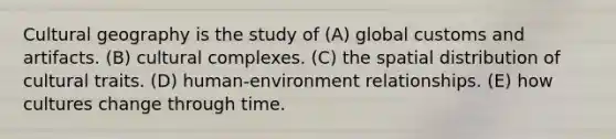 Cultural geography is the study of (A) global customs and artifacts. (B) cultural complexes. (C) the spatial distribution of cultural traits. (D) human-environment relationships. (E) how cultures change through time.