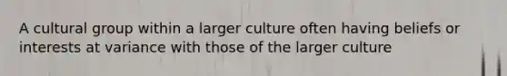 A cultural group within a larger culture often having beliefs or interests at variance with those of the larger culture