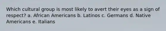 Which cultural group is most likely to avert their eyes as a sign of respect?​ a. ​<a href='https://www.questionai.com/knowledge/kktT1tbvGH-african-americans' class='anchor-knowledge'>african americans</a> b. Latinos​ c. Germans​ d. <a href='https://www.questionai.com/knowledge/k3QII3MXja-native-americans' class='anchor-knowledge'>native americans</a>​ e. Italians​