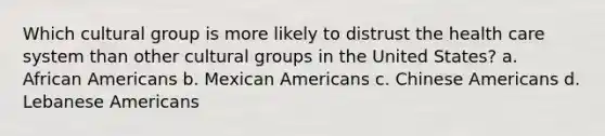 Which cultural group is more likely to distrust the health care system than other cultural groups in the United States? a. African Americans b. Mexican Americans c. Chinese Americans d. Lebanese Americans