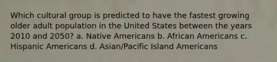 Which cultural group is predicted to have the fastest growing older adult population in the United States between the years 2010 and 2050? a. Native Americans b. African Americans c. Hispanic Americans d. Asian/Pacific Island Americans