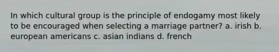 In which cultural group is the principle of endogamy most likely to be encouraged when selecting a marriage partner? a. irish b. european americans c. asian indians d. french