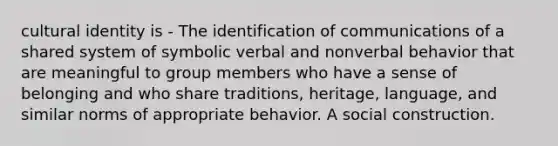 cultural identity is - The identification of communications of a shared system of symbolic verbal and nonverbal behavior that are meaningful to group members who have a sense of belonging and who share traditions, heritage, language, and similar norms of appropriate behavior. A social construction.