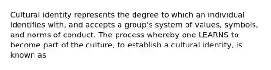 Cultural identity represents the degree to which an individual identifies with, and accepts a group's system of values, symbols, and norms of conduct. The process whereby one LEARNS to become part of the culture, to establish a cultural identity, is known as