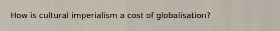 How is cultural imperialism a cost of globalisation?