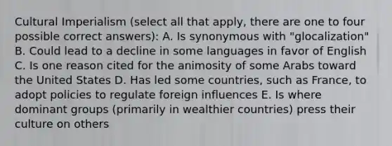 Cultural Imperialism (select all that apply, there are one to four possible correct answers): A. Is synonymous with "glocalization" B. Could lead to a decline in some languages in favor of English C. Is one reason cited for the animosity of some Arabs toward the United States D. Has led some countries, such as France, to adopt policies to regulate foreign influences E. Is where dominant groups (primarily in wealthier countries) press their culture on others