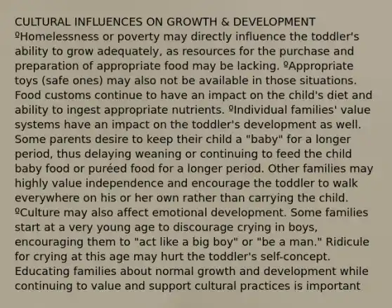 CULTURAL INFLUENCES ON GROWTH & DEVELOPMENT ºHomelessness or poverty may directly influence the toddler's ability to grow adequately, as resources for the purchase and preparation of appropriate food may be lacking. ºAppropriate toys (safe ones) may also not be available in those situations. Food customs continue to have an impact on the child's diet and ability to ingest appropriate nutrients. ºIndividual families' value systems have an impact on the toddler's development as well. Some parents desire to keep their child a "baby" for a longer period, thus delaying weaning or continuing to feed the child baby food or puréed food for a longer period. Other families may highly value independence and encourage the toddler to walk everywhere on his or her own rather than carrying the child. ºCulture may also affect emotional development. Some families start at a very young age to discourage crying in boys, encouraging them to "act like a big boy" or "be a man." Ridicule for crying at this age may hurt the toddler's self-concept. Educating families about normal growth and development while continuing to value and support cultural practices is important