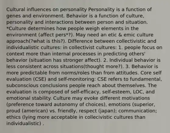 Cultural influences on personality Personality is a function of genes and environment. Behavior is a function of culture, personality and interactions between person and situation. *Culture determines how people weigh elements in the environment (affect pers*?). May need an etic & emic culture approach(?what is this?). Difference between collectivistic and individualistic cultures: in collectivist cultures: 1. people focus on context <a href='https://www.questionai.com/knowledge/keWHlEPx42-more-than' class='anchor-knowledge'>more than</a> internal processes in predicting others' behavior (situation has stronger affect). 2. Individual behavior is less consistent across situations(thought more?). 3. Behavior is more predictable from norms/roles than from attitudes. Core self evaluation (CSE) and self-monitoring: CSE refers to fundamental, subconscious conclusions people reach about themselves. The evaluation is composed of self-efficacy, self-esteem, LOC, and emotional stability. Culture may evoke different motivations (preference toward autonomy of choices), emotions (superior, proud (american) vs. friendly, respect (japan); communication; ethics (lying more acceptable in collecivistic cultures than individualistic) .