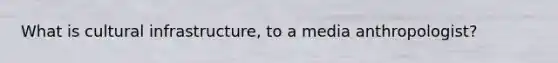 What is cultural infrastructure, to a media anthropologist?