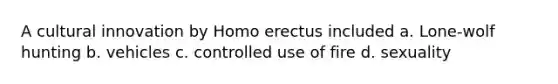 A cultural innovation by Homo erectus included a. Lone-wolf hunting b. vehicles c. controlled use of fire d. sexuality