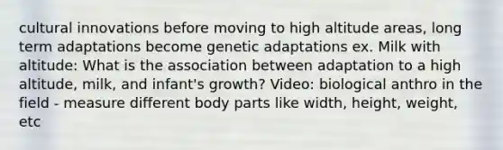 cultural innovations before moving to high altitude areas, long term adaptations become genetic adaptations ex. Milk with altitude: What is the association between adaptation to a high altitude, milk, and infant's growth? Video: biological anthro in the field - measure different body parts like width, height, weight, etc