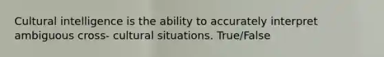 Cultural intelligence is the ability to accurately interpret ambiguous cross- cultural situations. True/False