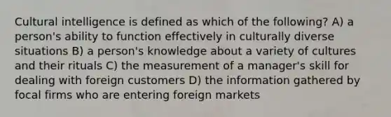 Cultural intelligence is defined as which of the following? A) a person's ability to function effectively in culturally diverse situations B) a person's knowledge about a variety of cultures and their rituals C) the measurement of a manager's skill for dealing with foreign customers D) the information gathered by focal firms who are entering foreign markets