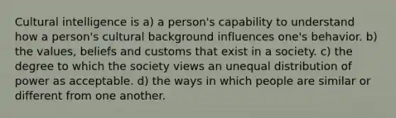 Cultural intelligence is a) a person's capability to understand how a person's cultural background influences one's behavior. b) the values, beliefs and customs that exist in a society. c) the degree to which the society views an unequal distribution of power as acceptable. d) the ways in which people are similar or different from one another.