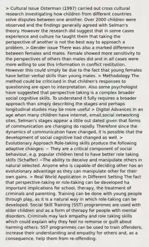 > Cultural Issue Osterman (1997) carried out cross cultural research investigating how children from different countries solve disputes between one another. Over 2000 children were observed and the findings generally agreed with Selman's theory. However the research did suggest that in some cases experience and culture ha taught them that taking the perspective of another is not the best way to approach a problem. > Gender issue There was also a marked difference between females and males. Female showed more sensitivity to the perspectives of others than males did and in all cases were more willing to use this information in conflict restitution. However this could simply be due to the fact that young females have better verbal skills than young males. > Methodology The method could be criticised in that children's responses to questioning are open to interpretation. Also some psychologist have suggested that perspective taking is a complex broader social cognitive skills. To understand it fully requires a broader approach than simply describing the stages and perhaps longitudinal studies may be more useful > Digital Advances In an age when many children have internet, email,social networking sites, Selman's stages appear a little out dated given that forms of communication are changing do rapidly. Therefore since the dynamics of communication have changed, it is possible that the development of social cognitive had changed as well. > Evolutionary Approach Role-taking skills produce the following adaptive changes: ~ They are a critical component of social behaviour, e.g. popular children tend to have better role taking skills (Schaffer) ~The ability to deceive and manipulate others in natural selected. Anyone who is capable of deciding other has an evolutionary advantage as they can manipulate other for their own gains. > Real World Application in Different Setting The fact that perspective-taking or role-taking can be developed ha important implications for school, therapy, the treatment of criminals and parenting. Training can be done with young people through play, as it is a natural way in which role-taking can be developed. Social Skill Training (SST) programmes are used with older children and as a form of therapy for people with mental disorders. Criminals may lack empathy and role taking skills which could explain why they feel no remorse or guilt about harming others. SST programmes can be used to train offenders, increase their understanding and empathy for others and, as a consequence, help them from re-offending.