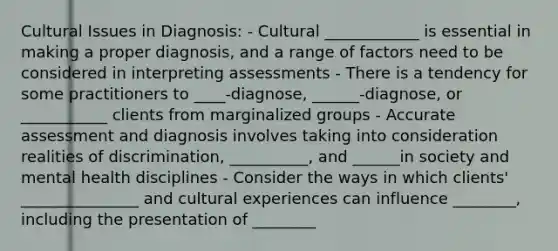 Cultural Issues in Diagnosis: - Cultural ____________ is essential in making a proper diagnosis, and a range of factors need to be considered in interpreting assessments - There is a tendency for some practitioners to ____-diagnose, ______-diagnose, or ___________ clients from marginalized groups - Accurate assessment and diagnosis involves taking into consideration realities of discrimination, __________, and ______in society and mental health disciplines - Consider the ways in which clients' _______________ and cultural experiences can influence ________, including the presentation of ________