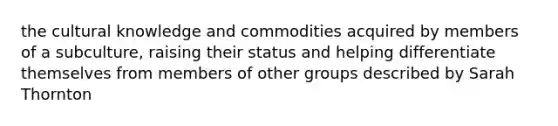 the cultural knowledge and commodities acquired by members of a subculture, raising their status and helping differentiate themselves from members of other groups described by Sarah Thornton