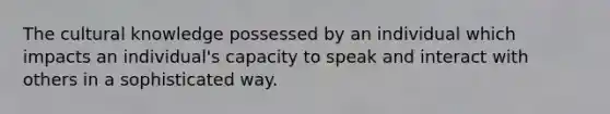 The cultural knowledge possessed by an individual which impacts an individual's capacity to speak and interact with others in a sophisticated way.