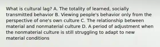 What is cultural lag? A. The totality of learned, socially transmitted behavior B. Viewing people's behavior only from the perspective of one's own culture C. The relationship between material and nonmaterial culture D. A period of adjustment when the nonmaterial culture is still struggling to adapt to new material conditions