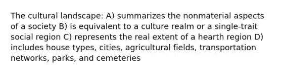 The cultural landscape: A) summarizes the nonmaterial aspects of a society B) is equivalent to a culture realm or a single-trait social region C) represents the real extent of a hearth region D) includes house types, cities, agricultural fields, transportation networks, parks, and cemeteries