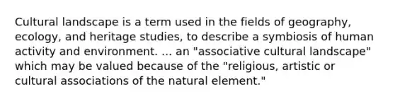 Cultural landscape is a term used in the fields of geography, ecology, and heritage studies, to describe a symbiosis of human activity and environment. ... an "associative cultural landscape" which may be valued because of the "religious, artistic or cultural associations of the natural element."