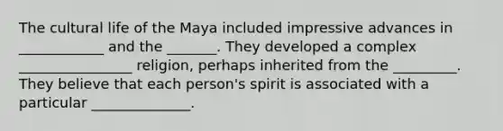 The cultural life of the Maya included impressive advances in ____________ and the _______. They developed a complex ________________ religion, perhaps inherited from the _________. They believe that each person's spirit is associated with a particular ______________.