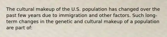 The cultural makeup of the U.S. population has changed over the past few years due to immigration and other factors. Such long-term changes in the genetic and cultural makeup of a population are part of: