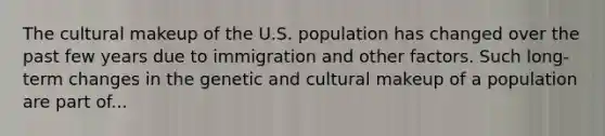 The cultural makeup of the U.S. population has changed over the past few years due to immigration and other factors. Such long-term changes in the genetic and cultural makeup of a population are part of...