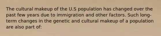 The cultural makeup of the U.S population has changed over the past few years due to immigration and other factors. Such long-term changes in the genetic and cultural makeup of a population are also part of: