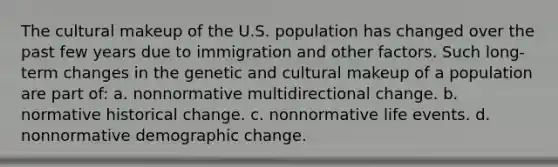 The cultural makeup of the U.S. population has changed over the past few years due to immigration and other factors. Such long-term changes in the genetic and cultural makeup of a population are part of: a. nonnormative multidirectional change. b. normative historical change. c. nonnormative life events. d. nonnormative demographic change.