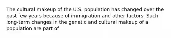 The cultural makeup of the U.S. population has changed over the past few years because of immigration and other factors. Such long-term changes in the genetic and cultural makeup of a population are part of