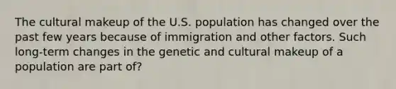 The cultural makeup of the U.S. population has changed over the past few years because of immigration and other factors. Such long-term changes in the genetic and cultural makeup of a population are part of?