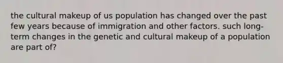 the cultural makeup of us population has changed over the past few years because of immigration and other factors. such long-term changes in the genetic and cultural makeup of a population are part of?