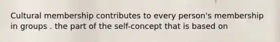 Cultural membership contributes to every person's membership in groups . the part of the self-concept that is based on