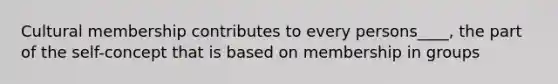 Cultural membership contributes to every persons____, the part of the self-concept that is based on membership in groups