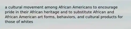 a cultural movement among African Americans to encourage pride in their African heritage and to substitute African and African American art forms, behaviors, and cultural products for those of whites