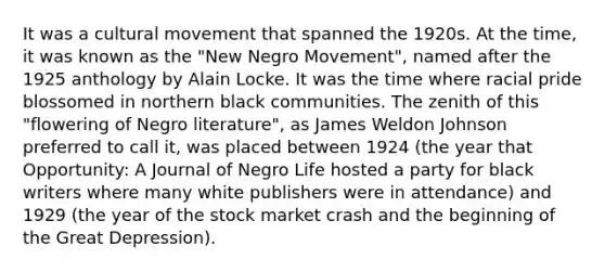 It was a cultural movement that spanned the 1920s. At the time, it was known as the "New Negro Movement", named after the 1925 anthology by Alain Locke. It was the time where racial pride blossomed in northern black communities. The zenith of this "flowering of Negro literature", as James Weldon Johnson preferred to call it, was placed between 1924 (the year that Opportunity: A Journal of Negro Life hosted a party for black writers where many white publishers were in attendance) and 1929 (the year of the stock market crash and the beginning of the Great Depression).