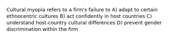 Cultural myopia refers to a firm's failure to A) adapt to certain ethnocentric cultures B) act confidently in host countries C) understand host-country cultural differences D) prevent gender discrimination within the firm