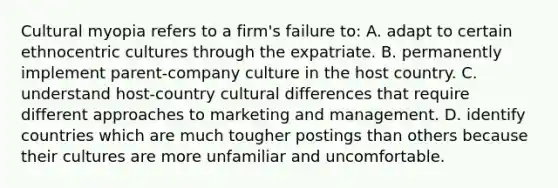 Cultural myopia refers to a firm's failure to: A. adapt to certain ethnocentric cultures through the expatriate. B. permanently implement parent-company culture in the host country. C. understand host-country cultural differences that require different approaches to marketing and management. D. identify countries which are much tougher postings than others because their cultures are more unfamiliar and uncomfortable.