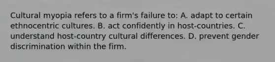 Cultural myopia refers to a firm's failure to: A. adapt to certain ethnocentric cultures. B. act confidently in host-countries. C. understand host-country cultural differences. D. prevent gender discrimination within the firm.