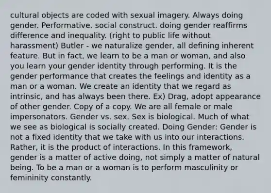 cultural objects are coded with sexual imagery. Always doing gender. Performative. social construct. doing gender reaffirms difference and inequality. (right to public life without harassment) Butler - we naturalize gender, all defining inherent feature. But in fact, we learn to be a man or woman, and also you learn your gender identity through performing. It is the gender performance that creates the feelings and identity as a man or a woman. We create an identity that we regard as intrinsic, and has always been there. Ex) Drag, adopt appearance of other gender. Copy of a copy. We are all female or male impersonators. Gender vs. sex. Sex is biological. Much of what we see as biological is socially created. Doing Gender: Gender is not a fixed identity that we take with us into our interactions. Rather, it is the product of interactions. In this framework, gender is a matter of active doing, not simply a matter of natural being. To be a man or a woman is to perform masculinity or femininity constantly.