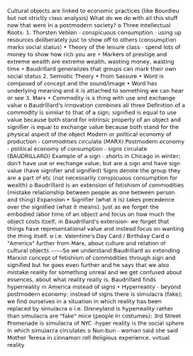 Cultural objects are linked to economic practices (like Bourdieu but not strictly class analysis) What do we do with all this stuff now that were in a postmodern society? o Three Intellectual Roots: 1. Thorsten Veblen - conspicuous consumption : using up resources deliberately just to show off to others (consumption marks social status) • Theory of the leisure class - spend lots of money to show how rich you are • Markers of prestige and extreme wealth are extreme wealth, wasting money, wasting time • Baudrillard generalizes that groups can mark their own social status 2. Semiotic Theory • From Sassure • Word is composed of concept and the sound/image • Word has underlying meaning and it is attached to something we can hear or see 3. Marx • Commodity is a thing with use and exchange value o Baudrillard's innovation combines all three Definition of a commodity is similar to that of a sign; signified is equal to use value because both stand for intrinsic property of an object and signifier is equal to exchange value because both stand for the physical aspect of the object Modern or political economy of production - commodities circulate (MARX) Postmodern economy - political economy of consumption - signs circulate (BAUDRILLARD) Example of a sign - shorts in Chicago in winter; don't have use or exchange value, but are a sign and have sign value (have signifier and signified) Signs denote the group they are a part of etc (not necessarily conspicuous consumption for wealth) o Baudrillard is an extension of fetishism of commodities (mistake relationship between people as one between person and thing) Expansion • Signifier (what it is) takes precedence over the signified (what it means). Just as we forget the embodied labor time of an object and focus on how much the object costs itself, in Baudrillard's extension- we forget that things have representational value and instead focus on wanting the thing itself. o i.e. Valentine's Day Card / Birthday Card o "America" further from Marx, about culture and relation of cultural objects ------So we understand Baudrillard as extending Marxist concept of fetishism of commodities through sign and signified but he goes even further and he says that we also mistake reality for something unreal and we get confused about essences, about what reality really is. Baudrillard finds hyperreality in America instead of signs • Hyperreality - beyond postmodern economy; instead of signs there is simulacra (fake); we find ourselves in a situation in which reality has been replaced by simulacra o i.e. Disneyland is hyperreality rather than simulacra are "fake" mice (people in costumes); 3rd Street Promenade is simulacra of NYC -hyper reality is the social sphere in which simulacra circulates o Nun-bun - woman said she said Mother Teresa in cinnamon roll Religious experience, virtual reality