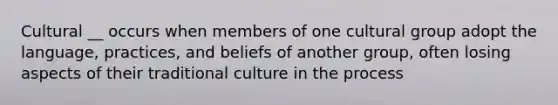 Cultural __ occurs when members of one cultural group adopt the language, practices, and beliefs of another group, often losing aspects of their traditional culture in the process